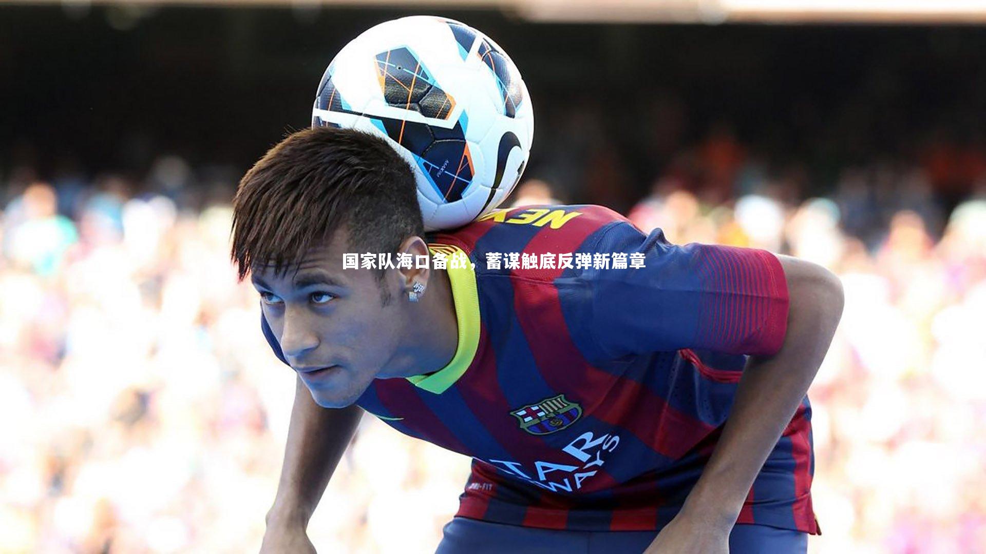 爱游戏官网：国家队海口备战，蓄谋触底反弹新篇章